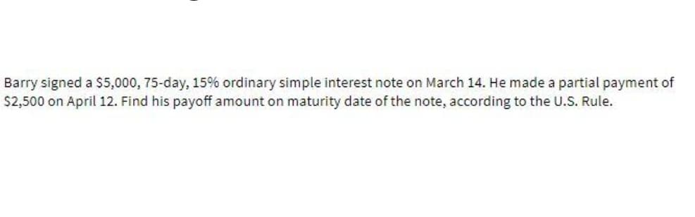 Barry signed a $5,000, 75-day, 15% ordinary simple interest note on March 14. He made a partial payment of
$2,500 on April 12. Find his payoff amount on maturity date of the note, according to the U.S. Rule.
