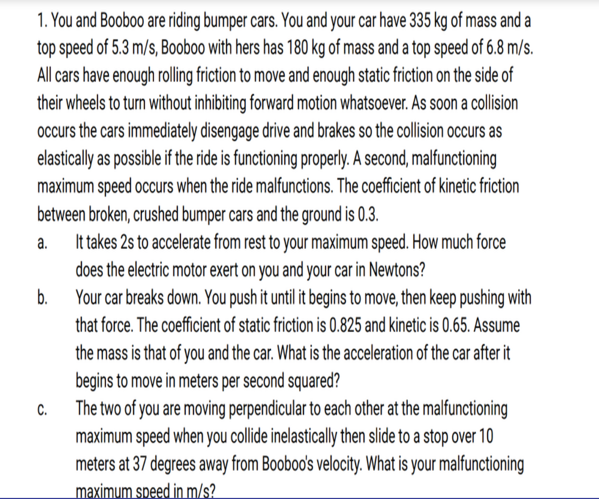 1. You and Booboo are riding bumper cars. You and your car have 335 kg of mass and a
top speed of 5.3 m/s, Booboo with hers has 180 kg of mass and a top speed of 6.8 m/s.
All cars have enough rolling friction to move and enough static friction on the side of
their wheels to turn without inhibiting forward motion whatsoever. As soon a collision
occurs the cars immediately disengage drive and brakes so the collision occurs as
elastically as possible if the ride is functioning properly. A second, malfunctioning
maximum speed occurs when the ride malfunctions. The coefficient of kinetic friction
between broken, crushed bumper cars and the ground is 0.3.
It takes 2s to accelerate from rest to your maximum speed. How much force
does the electric motor exert on you and your car in Newtons?
Your car breaks down. You push it until it begins to move, then keep pushing with
а.
b.
that force. The coefficient of static friction is 0.825 and kinetic is 0.65. Assume
the mass is that of you and the car. What is the acceleration of the car after it
begins to move in meters per second squared?
The two of you are moving perpendicular to each other at the malfunctioning
maximum speed when you collide inelastically then slide to a stop over 10
meters at 37 degrees away from Booboo's velocity. What is your malfunctioning
maximum speed in m/s?
C.
