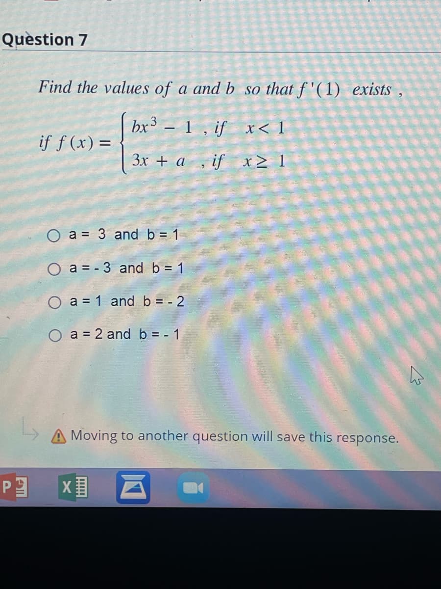 Question 7
P
Find the values of a and b
bx³ - 1, if
3x + a, if
if f (x) =
O a 3 and b = 1
O a = -3 and b = 1
O a = 1 and b = -2
O a = 2 and b = -1
so that f'(1) exists,
X
x< 1
x ≥ 1
Moving to another question will save this response.
4