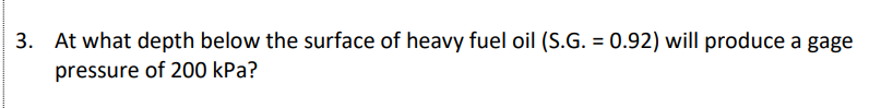 3. At what depth below the surface of heavy fuel oil (S.G. = 0.92) will produce a gage
pressure of 200 kPa?