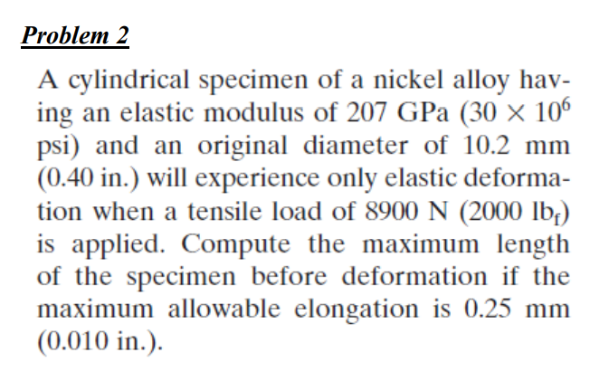 Problem 2
A cylindrical specimen of a nickel alloy hav-
ing an elastic modulus of 207 GPa (30 x 106
psi) and an original diameter of 10.2 mm
(0.40 in.) will experience only elastic deforma-
tion when a tensile load of 8900 N (2000 lb,)
is applied. Compute the maximum length
of the specimen before deformation if the
maximum allowable elongation is 0.25 mm
(0.010 in.).