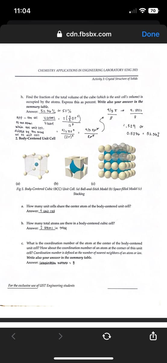 11:04
cdn.fbsbx.com
CHEMISTRY APPLICATIONS IN ENGINEERING LABORATORY (ENG 202)
Activity 3: Crystal Structure of Solids
APF-the vol
of the atoms
within the unit cell.
divided by the total
vel of unit cell-
2. Body-Centered Unit Cell
h. Find the fraction of the total volume of the cube (which is the unit cell's volume) is
occupied by the atoms. Express this as percent. Write also your answer in the
summary table.
Answer: 52.36%, or 52%
4/8 T
8
Varoms = 1(¹)
Vcube
a 3
= 4/3 ²
(2r)
4/3
Ext
b. How many total atoms are there in a body-centered cubic cell?
Answer: 2 atoms in total
For the exclusive use of UST Engineering students
Done
4.188Y
8
=.524 or
(a)
(b)
(c)
Fig 5. Body-Centered Cubic (BCC) Unit Cell. (a) Ball-and-Stick Model (b) Space-filled Model (c)
Stacking
a. How many unit cells share the center atom of the body-centered unit cell?
Answer: 1 Unit cell
0.5236 52.34%
70
c. What is the coordination number of the atom at the center of the body-centered
unit cell? How about the coordination number of an atom at the corner of this unit
cell? Coordination number is defined as the number of nearest neighbors of an atom or ion.
Write also your answer in the summary table.
Answer: teordination number = 8