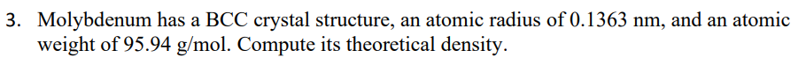 3. Molybdenum has a BCC crystal structure, an atomic radius of 0.1363 nm, and an atomic
weight of 95.94 g/mol. Compute its theoretical density.