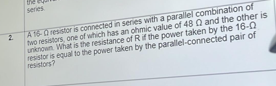 2.
the
series.
A 16- resistor is connected in series with a parallel combination of
two resistors, one of which has an ohmic value of 48 Q and the other is
unknown. What is the resistance of R if the power taken by the 16-0
resistor is equal to the power taken by the parallel-connected pair of
resistors?