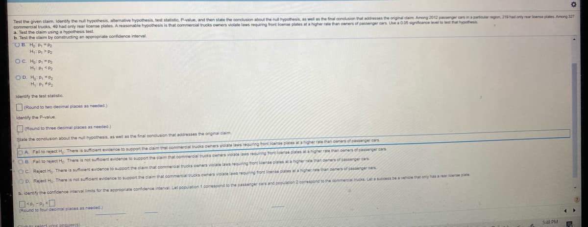 Test the given claim. Identify the null hypothesis, alternative hypothesis, test statistic, P-value, and then state the conclusion about the null hypothesis, as well as the final conclusion that addresses the original claim. Among 2012 passenger cars in a particular region, 219 had only rear license plates. Among 327
commercial trucks, 40 had only rear license plates. A reasonable hypothesis is that commercial trucks owners violate laws requiring front license plates at a higher rate than owners of passenger cars. Use a 0.05 significance level to test that hypothesis
a. Test the claim using a hypothesis test.
b. Test the claim by constructing an appropriate confidence interval.
OB. Ho: P1 =P2
H: P, >P2
OC. H: P. =P2
H: Pi <Pa
OD. H P, "P2
H, P, P
Identify the test statistic.
(Round to two decimal places as needed.)
Identify the P-value.
(Round to three decimal places as needed.)
State the conclusion about the null hypothesis, as well as the final conclusion that addresses the original claim.
O A. Fail to reject H. There is sufficient evidence to support the claim that commercial trucks owners yiolate laws requiring front license plates at a higher rate than owners of passenger cars
OB. Fail to reject Ho. There is not sufficient evidence to support the claim that commercial trucks owners violate laws requining tront license plates at a higher rate than owners of passenger cars
OC. Reject H. There is sufficient evidence to support the claim that commercial trucks owners violate laws requiring front license plates at a higher rate than owners of passenger cars
OD. Reject H. There is not sufficient evidence to support the claim that commercial trucks owners violate laws requining front license plates at a higher rate than owners of passenger cars
rear icense plate
b. Identify the confidence interval limits for the appropriate confidence interval. Let population 1 corespond to the passenger cars and population 2 comespond to the commercial trucks. Let a ssuccess be a vehicle that only h
(Round to four decimal places as needed.)
5:48 PM
