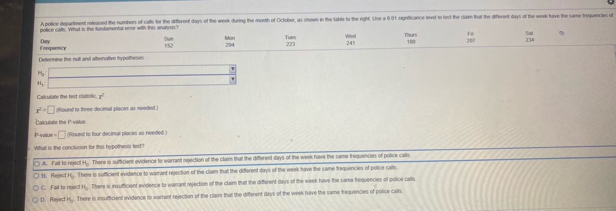 A police department released the numbers of calls for the different days of the week during the month of October, as shown in the table to the right. Use a 0.01 significance level to test the daim that the different days of the week have the same trequencies of
police calls. What is the fundamental error with this analysis?
Wed
Thurs
Fri
Sat
Sun
Mon
Tues
207
234
Day
Frequency
223
241
180
152
204
Determine the null and altemative hypotheses.
Ho
Calculate the test statistic, y
x2 =(Round to three decimal places as needed.)
Calculate the P-value.
P-value = (Round to four decimal places as needed.)
What is the conclusion for this hypothesis test?
O A. Fail to reject H. There is sufficient evidence to warrant rejection of the claim that the different days of the week have the same frequencies of police calls.
O B. Reject H. There is sufficient evidence to warrant rejection of the claim that the different days of the week have the same frequencies of police calls.
O C. Fail to reject H,. There is insufficient evidence to warrant rejection of the claim that the different days of the week have the same frequencies of police calls
O D. Reject Hn. There is insufficient evidence to warrant rejection of the claim that the different days of the week have the same frequencies of police calls.
