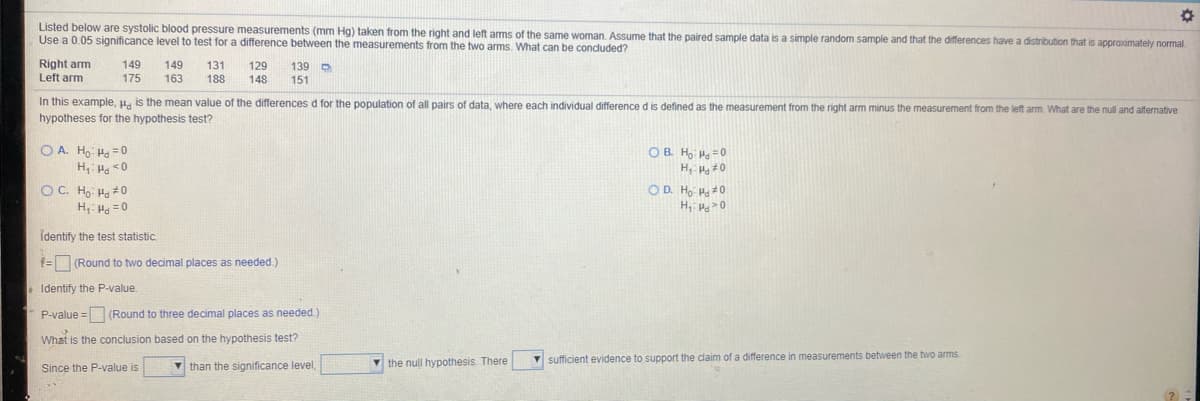 Listed below are systolic blood pressure measurements (mm Hg) taken from the right and left ams of the same woman. Assume that the paired sample data is a simple random sample and that the differences have a distribution that is approximately normal.
Use a 0.05 significance level to test for a difference between the measurements from the two arms. What can be conduded?
Right arm
Left arm
149
149
131
188
129
139 D
151
175
163
148
In this example, H. is the mean value of the differences d for the population of all pairs of data, where each individual difference d is defined as the measurement from the right arm minus the measurement from the left arm. What are the null and alternative
hypotheses for the hypothesis test?
O A. Ho Ha = 0
H, Ho <0
OC. Ho Ha #0
H, H. =0
O B. H =0
OD. Ho Hg #0
H, 0
Identify the test statistic.
1= (Round to two decimal places as needed.)
. Identify the P-value.
P-value = (Round to three decimal places as needed.
What is the conclusion based on the hypothesis test?
the null hypothesis. There
V sufficient evidence to support the claim of a difference in measurements between the two arms.
Since the P-value is
v than the significance level,
