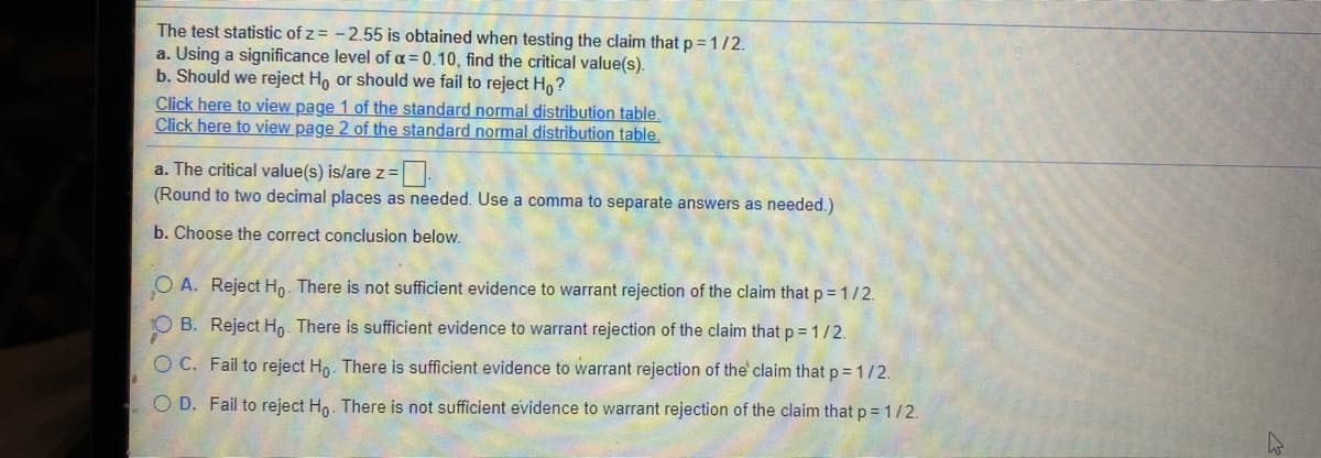 The test statistic of z = -2.55 is obtained when testing the claim that p = 1/2.
a. Using a significance level of a = 0.10, find the critical value(s).
b. Should we reject Ho or should we fail to reject Ho?
Click here to view page 1 of the standard normal distribution table.
Click here to view page 2 of the standard normal distribution table.
a. The critical value(s) is/are z =
(Round to two decimal places as needed. Use a comma to separate answers as needed.)
b. Choose the correct conclusion below.
O A. Reject Ho. There is not sufficient evidence to warrant rejection of the claim that p = 1/2.
B. Reject Ho. There is sufficient evidence to warrant rejection of the claim that p = 1/2.
O C. Fail to reject Ho. There is sufficient evidence to warrant rejection of the claim that p = 1/2.
O D. Fail to reject Ho. There is not sufficient evidence to warrant rejection of the claim that p =1/2.
