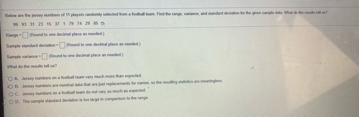 Below are the jersey numbers of 11 players randomly selected from a football team, Find the range, variance, and standard deviation for the given sample data. What do the results tell us?
99 93 31 23 15 37 1 79 74 29 85O
Range = (Round to one decimal place as needed.)
Sample standard deviation =
(Round to one decimal place as needed.)
Sample variance =
(Round to one decimal place as needed.)
What do the results tell us?
O A. Jersey numbers on a football team vary much more than expected.
O B. Jersey numbers are nominal data that are just replacements for names, so the resulting statistics are meaningless.
O C. Jersey numbers on a football team do not vary as much as expected.
O D. The sample standard deviation is too large in comparison to the range.
