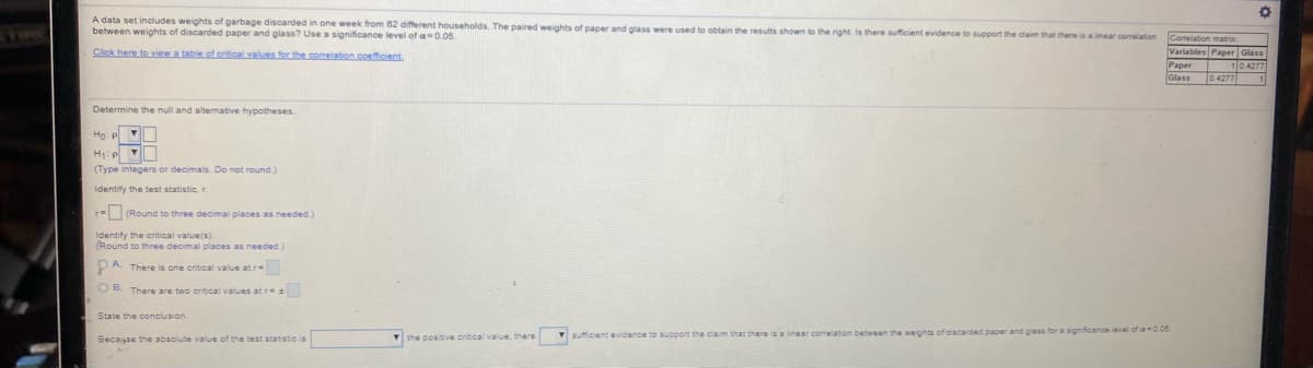 A data set includes weights of garbage discarded in one week from 62 different households. The paired weights of paper and glass were used to obtain the results shown to the right. Is there sufficient evidence to support the dlaim that there is a linear correlation
between weights of discarded paper and glass? Use a significance level of a -0.05.
Correlation matric
Click here to yiew a table of ecitical values for the correlation coefficient
Variables Paper Glass
10.4277
Рарer
Glass
Determine the null and alternative hypotheses.
Но
H: P
(Type integers or decimals. Do not round.)
Identify the test statistic, r.
r=(Round to three decimal places as needed.)
Identify the critical val
(Round to three decimal places as needed.)
the value(s)
PA. There is one critical value atr
OB. There are two oritical values atr
State the conclusion.
the positive critical value, there
V sufficient evidence to sSupport the claim that there is a linear corelation between the weights of discarded paper and glass for a significance leval of a 0.05
Becasse the absolute value of the test statistic is
