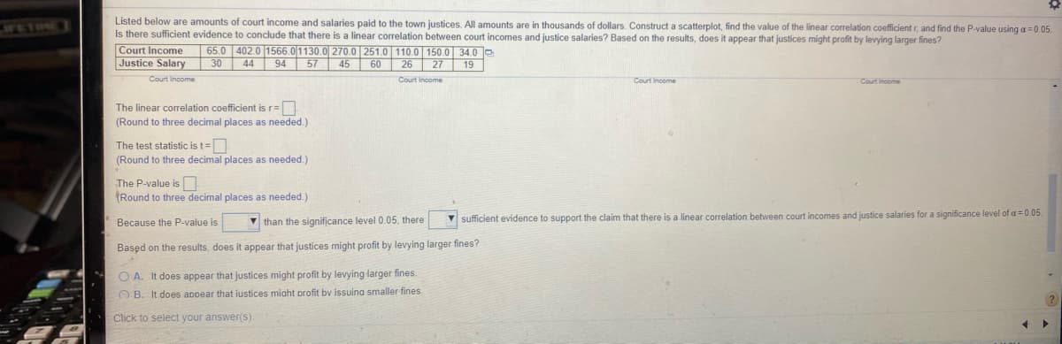 Listed below are amounts of court income and salaries paid to the town justices. All amounts are in thousands of dollars. Construct a scatterplot, find the value of the linear correlation coefficient r, and find the P-value using a= 0.05.
Is there sufficient evidence to conclude that there is a linear correlation between court incomes and justice salaries? Based on the results, does it appear that justices might profit by levying larger fines?
WETINE
Court Income
Justice Salary
65.0 402.0 1566.01130.0 270.0 | 251.0 110.0 150.0 34.0e
30 44
94 57 45 60 26 27 19
Court Income
Court Income
Court Income
Court Income
The linear correlation coefficient is r=
(Round to three decimal places as needed.)
The test statistic is t=D
(Round to three decimal places as needed.)
The P-value is N
(Round to three decimal places as needed.)
V than the significance level 0.05, there
V sufficient evidence to support the claim that there is a linear correlation between court incomes and justice salaries for a significance level of a = 0.05.
Because the P-value is
Based on the results, does it appear that justices might profit by levying larger fines?
O A. It does appear that justices might profit by levying larger fines.
O B. It does appear that iustices miaht profit bv issuina smaller fines
Click to select your answer(S).
