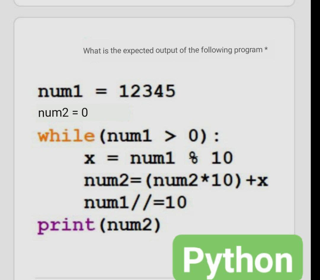 What is the expected output of the following program *
num1 = 12345
num2 = 0
while (numl > 0) :
x = num1 % 10
num2=(num2*10)+x
num1//=10
print (num2)
Python
