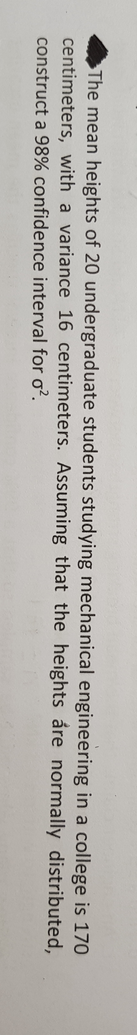 The mean heights of 20 undergraduate students studying mechanical engineering in a college is 170
centimeters, with a variance 16 centimeters. Assuming that the heights are normally
construct a 98% confidence interval for o².
distributed,