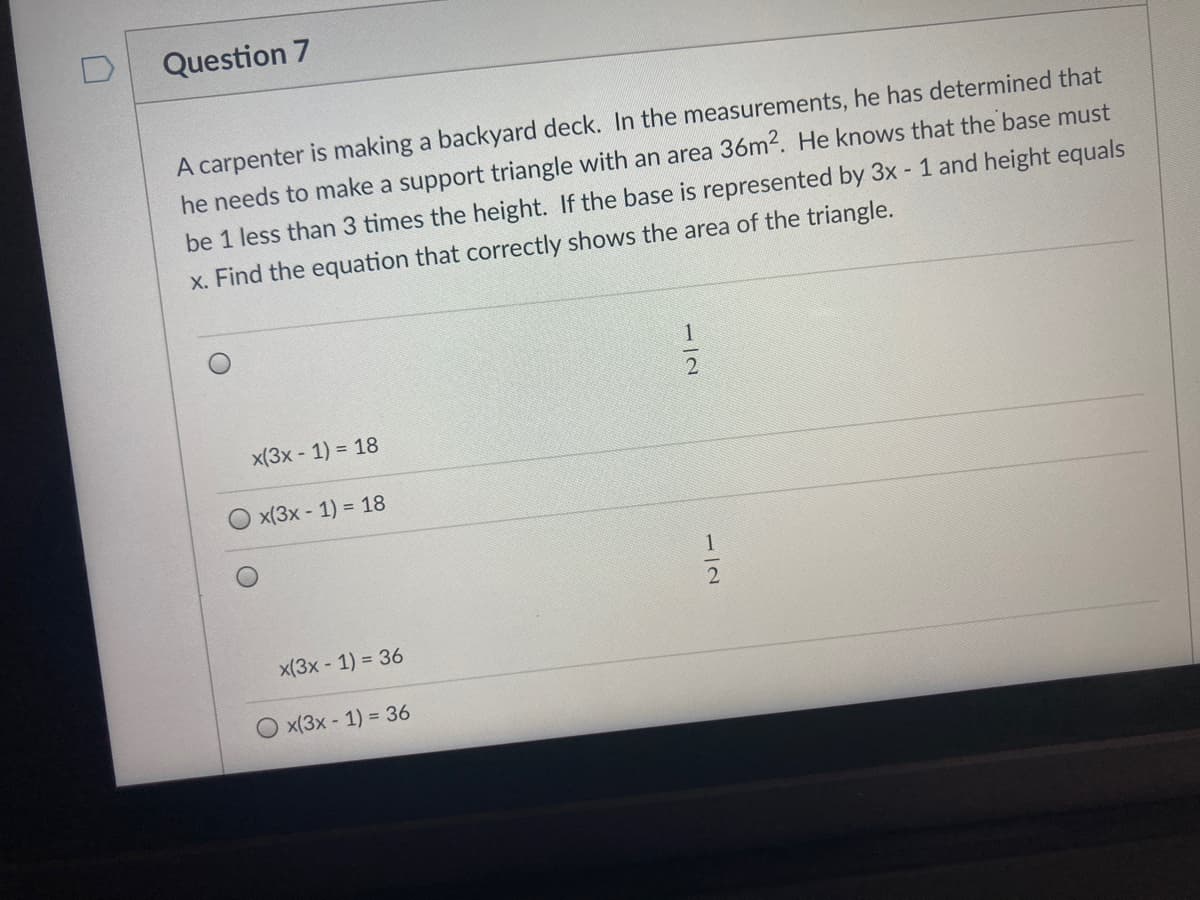 Question 7
A carpenter is making a backyard deck. In the measurements, he has determined that
he needs to make a support triangle with an area 36m2. He knows that the base must
be 1 less than 3 times the height. If the base is represented by 3x - 1 and height equals
x. Find the equation that correctly shows the area of the triangle.
1
x(3x - 1) = 18
x(3x - 1) = 18
x(3x - 1) = 36
x(3x - 1) = 36
