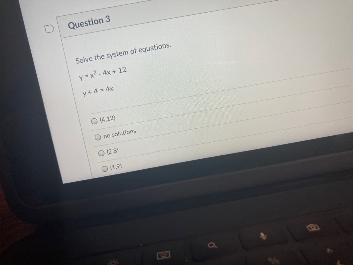 Question 3
Solve the system of equations.
y = x2 - 4x + 12
y + 4 = 4x
O (4,12)
O no solutions
O (2,8)
(1,9)
