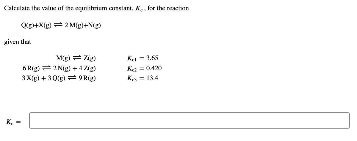 Calculate the value of the equilibrium constant, Ke , for the reaction
Q(g)+X(g) = 2 M(g)+N(g)
given that
M(g) = Z(g)
6 R(g) = 2 N(g) + 4 Z(g)
Kel
3.65
Kc2
= 0.420
3 X(g) + 3 Q(g) 9R(g)
Kc3
13.4
K.
