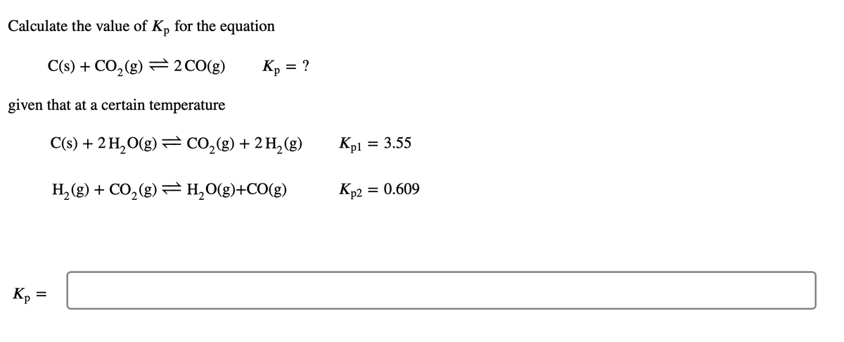 Calculate the value of K, for the equation
C(s) + CO,(g) =2CO(g)
Kp = ?
given that at a certain temperature
C(s) + 2 H,O(g) = CO,(g) + 2 H,(g)
Kp1
3.55
H, (g) + CO,(g) =H,0(g)+CO(g)
Kp2 = 0.609
Kp =
