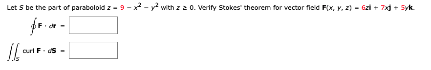 Let S be the part of paraboloid z = 9 – x2 - y? with z 2 0. Verify Stokes' theorem for vector field F(x, y, z) = 6zi + 7xj + 5yk.
fr.or -
curl F. dS =
