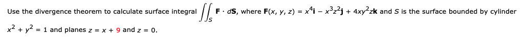 Use the divergence theorem to calculate surface integral
F. dS, where F(x, y, z) = x'i – x³z²j + 4xy²zk and S is the surface bounded by cylinder
x2 + y2 = 1 and planes z = x + 9 and z = 0.
