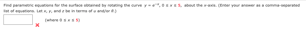 Find parametric equations for the surface obtained by rotating the curve y = e-x, 0 < x < 5, about the x-axis. (Enter your answer as a comma-separated
list of equations. Let x, y, and z be in terms of u and/or 0.)
(where 0 s x < 5)
