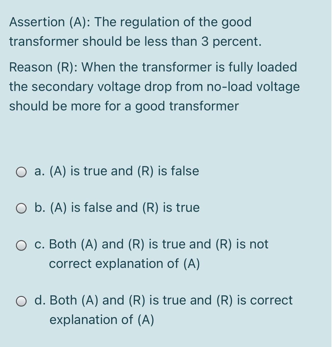 Assertion (A): The regulation of the good
transformer should be less than 3 percent.
Reason (R): When the transformer is fully loaded
the secondary voltage drop from no-load voltage
should be more for a good transformer
O a. (A) is true and (R) is false
O b. (A) is false and (R) is true
O c. Both (A) and (R) is true and (R) is not
correct explanation of (A)
O d. Both (A) and (R) is true and (R) is correct
explanation of (A)
