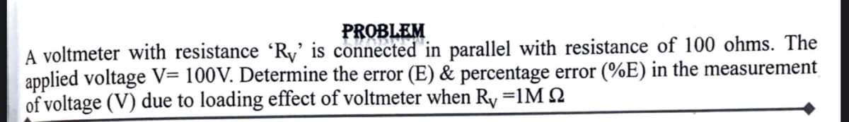 PROBLEM
A voltmeter with resistance ʻRy' is connected in parallel with resistance of 100 ohms. The
applied voltage V= 100V. Determine the error (E) & percentage error (%E) in the measurement
of voltage (V) due to loading effect of voltmeter when Ry =1M 2
