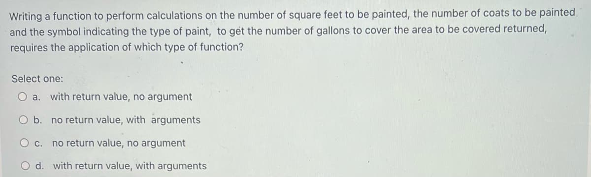 Writing a function to perform calculations on the number of square feet to be painted, the number of coats to be painted.
and the symbol indicating the type of paint, to get the number of gallons to cover the area to be covered returned,
requires the application of which type of function?
Select one:
O a. with return value, no argument
O b. no return value, with arguments
O c. no return value, no argument
d.
with return value, with arguments