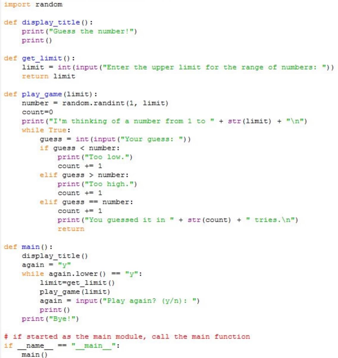 import random
def display_title():
print ("Guess the number!")
print ()
def get_limit ():
limit= int (input ("Enter the upper limit for the range of numbers: "))
return limit
def play_game (limit):
number = random.randint (1, limit)
count=0
print ("I'm thinking of a number from 1 to " + str (limit) + "\n")
while True:
guessint (input ("Your guess: "))
if guess < number:
elif guess > number:
print ("Too high.")
count += 1
elif guess == number:
count += 1
print ("You guessed it in " + str (count) + " tries.\n")
return
def main ():
print ("Too low.")
count += 1
display_title()
again = "y"
while again.lower ()
limit-get_limit ()
play_game (limit)
again
print ()
print ("Bye!")
name
main ()
==
==
# if started as the main module, call the main function
if
main ":
11
"y":
input ("Play again? (y/n): ")