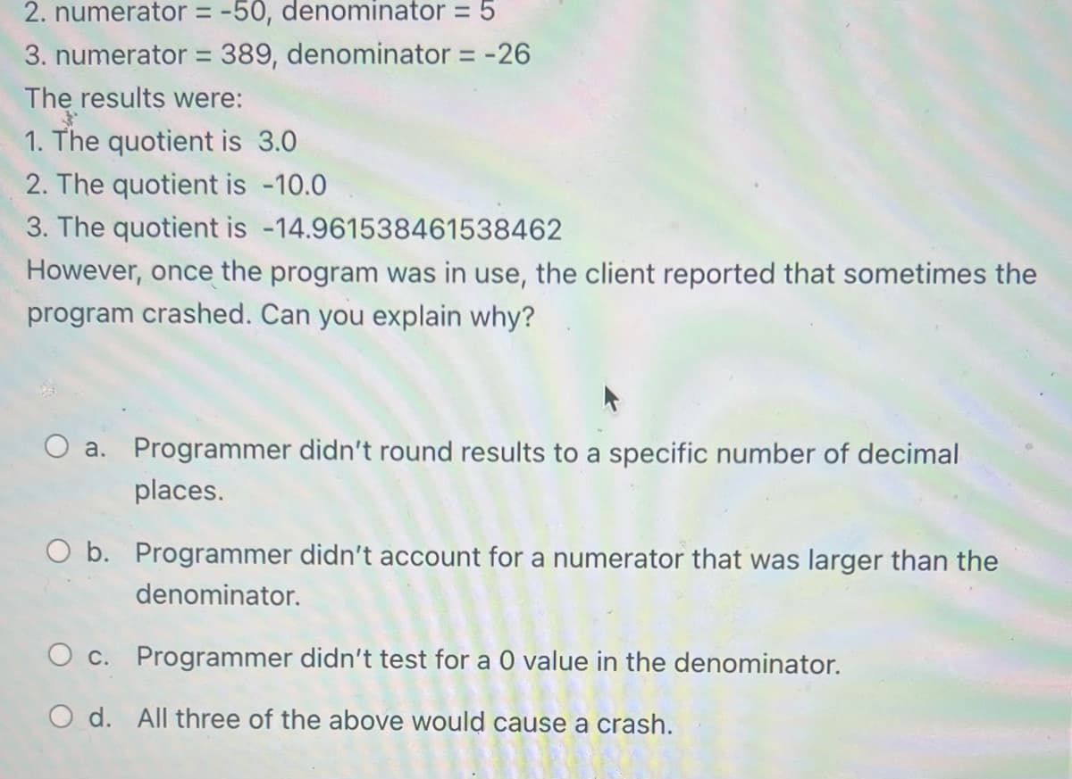 2. numerator = -50, denominator = 5
3. numerator = 389, denominator = -26
The results were:
1. The quotient is 3.0
2. The quotient is -10.0
3. The quotient is -14.961538461538462
However, once the program was in use, the client reported that sometimes the
program crashed. Can you explain why?
a. Programmer didn't round results to a specific number of decimal
places.
O b. Programmer didn't account for a numerator that was larger than the
denominator.
O c. Programmer didn't test for a 0 value in the denominator.
Od. All three of the above would cause a crash.