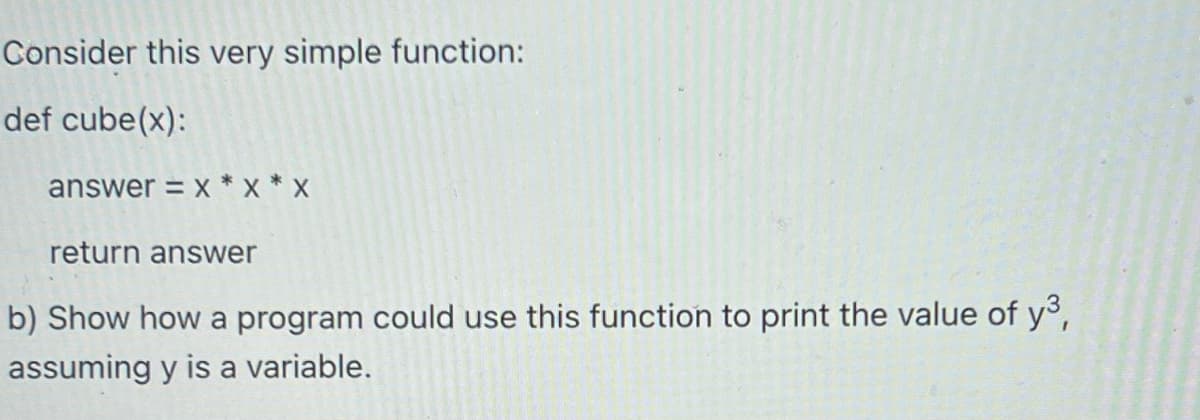 Consider this very simple function:
def cube(x):
answer = x*X*X
return answer
b) Show how a program could use this function to print the value of y³,
assuming y is a variable.