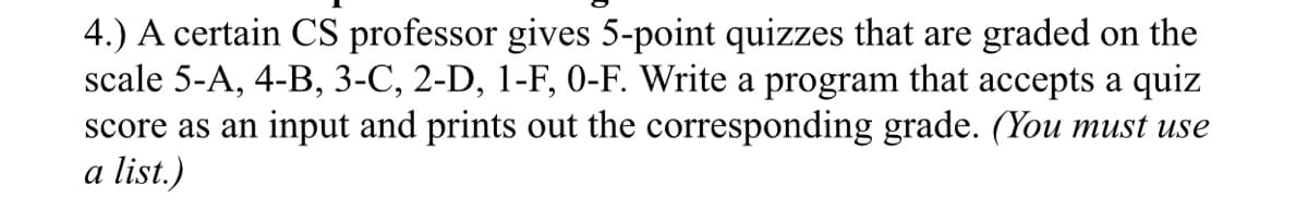 4.) A certain CS professor gives 5-point quizzes that are graded on the
scale 5-A, 4-B, 3-C, 2-D, 1-F, 0-F. Write a program that accepts a quiz
score as an input and prints out the corresponding grade. (You must use
a list.)