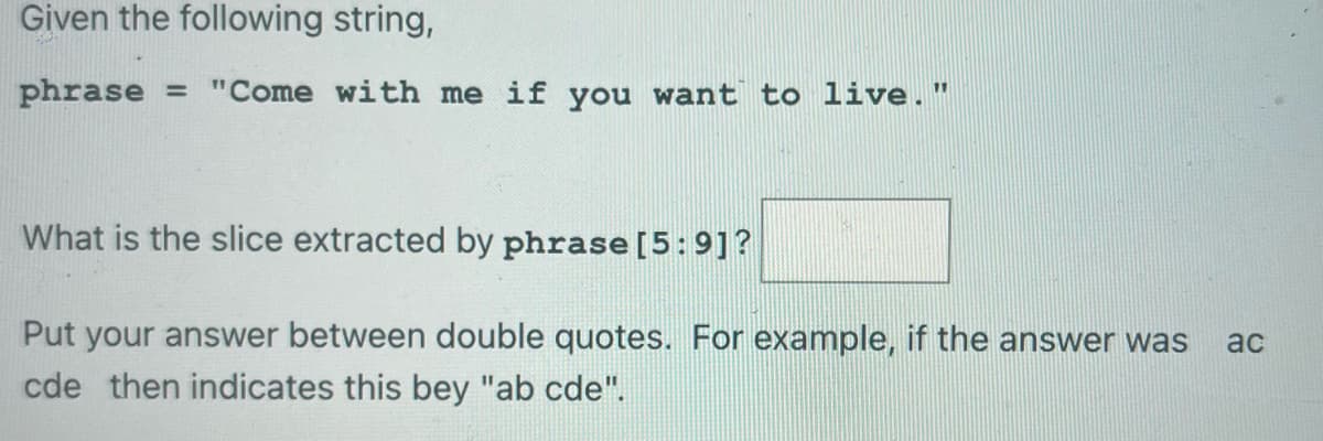 Given the following string,
phrase = "Come with me if you want to live."
What is the slice extracted by phrase [5:9]?
Put your answer between double quotes. For example, if the answer was ac
cde then indicates this bey "ab cde".