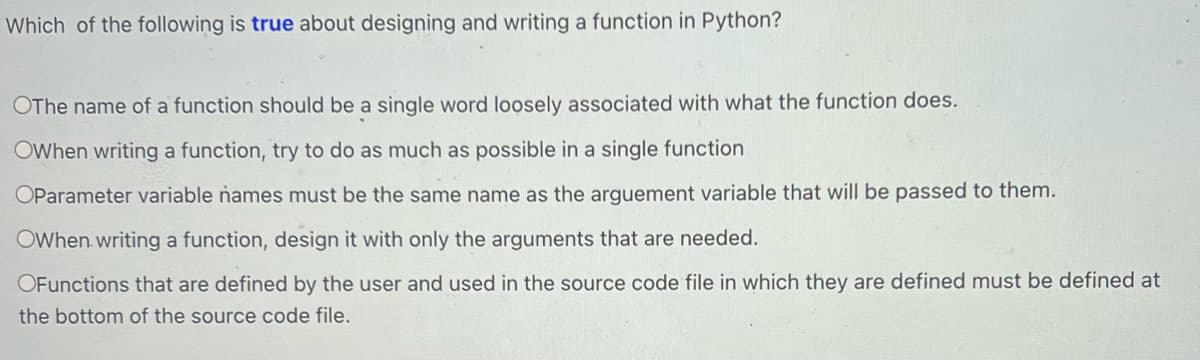 Which of the following is true about designing and writing a function in Python?
OThe name of a function should be a single word loosely associated with what the function does.
OWhen writing a function, try to do as much as possible in a single function
OParameter variable names must be the same name as the arguement variable that will be passed to them.
OWhen writing a function, design it with only the arguments that are needed.
OFunctions that are defined by the user and used in the source code file in which they are defined must be defined at
the bottom of the source code file.