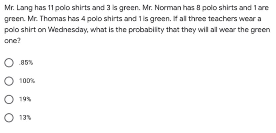 Mr. Lang has 11 polo shirts and 3 is green. Mr. Norman has 8 polo shirts and 1 are
green. Mr. Thomas has 4 polo shirts and 1 is green. If all three teachers wear a
polo shirt on Wednesday, what is the probability that they will all wear the green
one?
O .85%
100%
19%
O 13%
