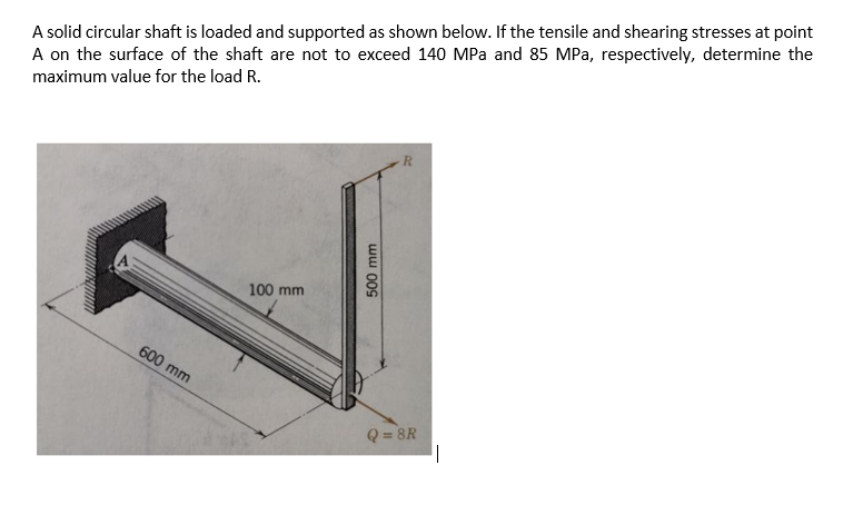 A solid circular shaft is loaded and supported as shown below. If the tensile and shearing stresses at point
A on the surface of the shaft are not to exceed 140 MPa and 85 MPa, respectively, determine the
maximum value for the load R.
R
100 mm
600 mm
500 mm
Q=8R
||