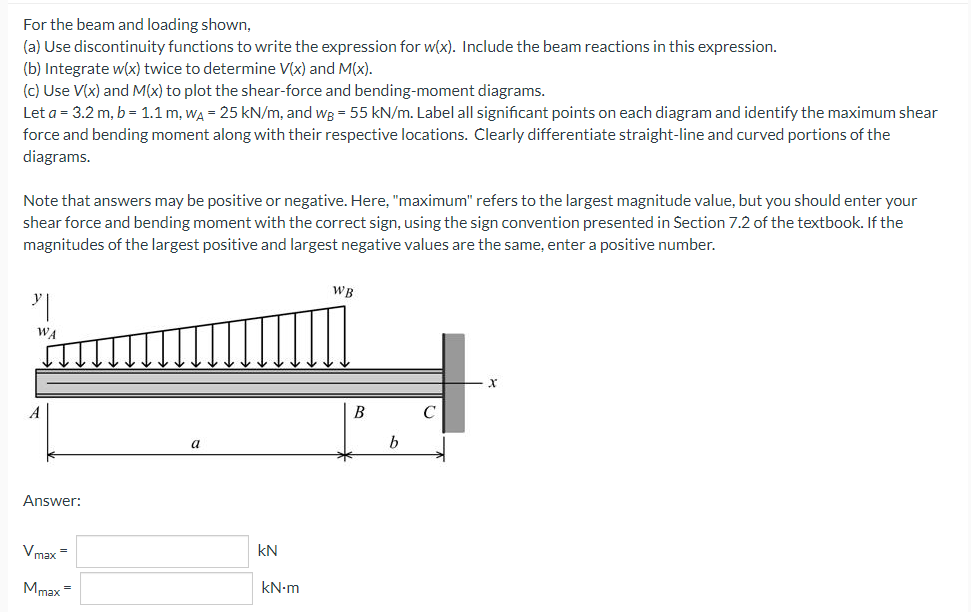 For the beam and loading shown,
(a) Use discontinuity functions to write the expression for w(x). Include the beam reactions in this expression.
(b) Integrate w(x) twice to determine V(x) and M(x).
(c) Use V(x) and M(x) to plot the shear-force and bending-moment diagrams.
Let a = 3.2 m, b = 1.1 m, WA = 25 kN/m, and wg = 55 kN/m. Label all significant points on each diagram and identify the maximum shear
force and bending moment along with their respective locations. Clearly differentiate straight-line and curved portions of the
diagrams.
Note that answers may be positive or negative. Here,"maximum" refers to the largest magnitude value, but you should enter your
shear force and bending moment with the correct sign, using the sign convention presented in Section 7.2 of the textbook. If the
magnitudes of the largest positive and largest negative values are the same, enter a positive number.
WB
"
C
a
WA
A
Answer:
Vmax=
Mmax
=
KN
kN-m
B
b