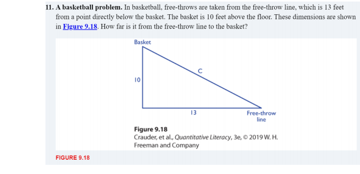 11. A basketball problem. In basketball, free-throws are taken from the free-throw line, which is 13 feet
from a point directly below the basket. The basket is 10 feet above the floor. These dimensions are shown
in Figure 9.18. How far is it from the free-throw line to the basket?
Basket
10
13
Free-throw
line
