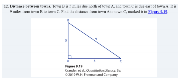 12. Distance between towns. Town B is 5 miles due north of town A, and town C is due east of town A. It is
9 miles from town B to town C. Find the distance from town A to town C, marked b in Figure 9.19.
