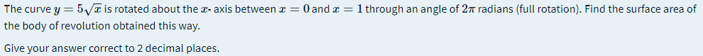 The curve y = 5 a is rotated about the x- axis between a = 0 and a = 1 through an angle of 2T radians (full rotation). Find the surface area of
the body of revolution obtained this way.
Give your answer correct to 2 decimal places.
