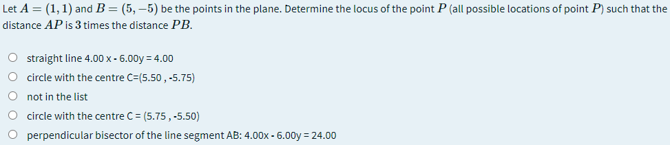 Let A = (1,1) and B = (5, –5) be the points in the plane. Determine the locus of the point P (all possible locations of point P) such that the
distance AP is 3 times the distance PB.
O straight line 4.00 x - 6.00y = 4.00
O circle with the centre C=(5.50 , -5.75)
not in the list
circle with the centre C= (5.75, -5.50)
O perpendicular bisector of the line segment AB: 4.00x - 6.00y = 24.00
