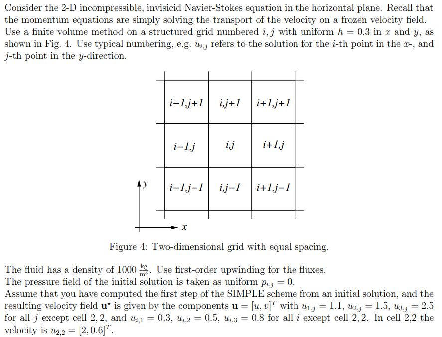 Consider the 2-D incompressible, invisicid Navier-Stokes equation in the horizontal plane. Recall that
the momentum equations are simply solving the transport of the velocity on a frozen velocity field.
Use a finite volume method on a structured grid numbered i, j with uniform h = 0.3 in x and y, as
shown in Fig. 4. Use typical numbering, e.g. ui refers to the solution for the i-th point in the x-, and
j-th point in the y-direction.
i-1,j+1 i,j+1
i-1,j
i-1,j-1
i,j
i,j-1
i+1, j+1
i+1,j
i+1,j-1
Figure 4: Two-dimensional grid with equal spacing.
The fluid has a density of 1000. Use first-order upwinding for the fluxes.
The pressure field of the initial solution is taken as uniform pij = 0.
Assume that you have computed the first step of the SIMPLE scheme from an initial solution, and the
resulting velocity field u* is given by the components u = [u, v]T with u₁.j = 1.1, U2.j = 1.5, U3.j = 2.5
for all j except cell 2, 2, and u₁,1 = 0.3, U₁,2 = 0.5, ui,3 = 0.8 for all i except cell 2,2. In cell 2,2 the
velocity is u2,2 = [2, 0.6]¹.