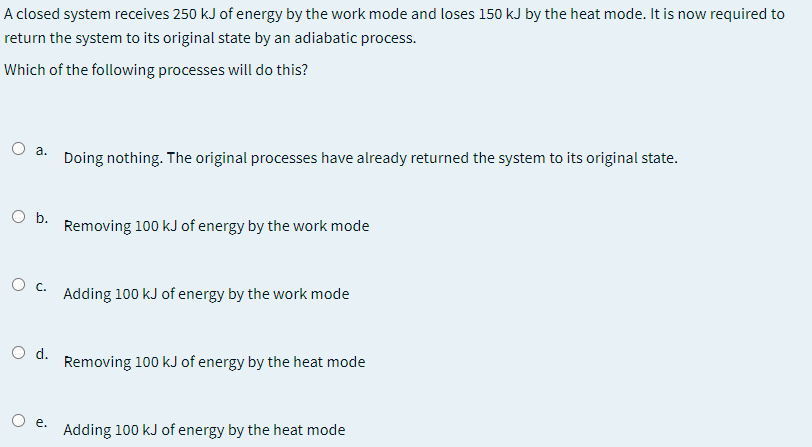 A closed system receives 250 kJ of energy by the work mode and loses 150 kJ by the heat mode. It is now required to
return the system to its original state by an adiabatic process.
Which of the following processes will do this?
a.
Doing nothing. The original processes have already returned the system to its original state.
O b.
Removing 100 kJ of energy by the work mode
Adding 100 kJ of energy by the work mode
O d.
Removing 100 kJ of energy by the heat mode
O e.
Adding 100 kJ of energy by the heat mode
