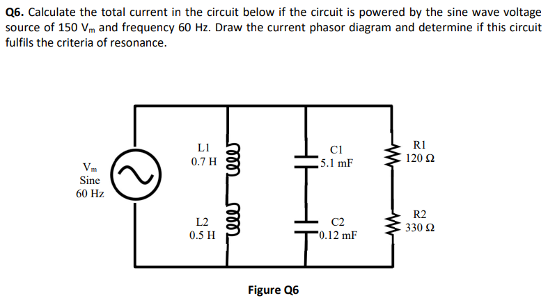 Q6. Calculate the total current in the circuit below if the circuit is powered by the sine wave voltage
source of 150 Vm and frequency 60 Hz. Draw the current phasor diagram and determine if this circuit
fulfils the criteria of resonance.
Vm
Sine
60 Hz
LI
0.7 H
L2
0.5 H
rele
rele
Figure Q6
C1
5.1 mF
C2
0.12 mF
R1
120 22
R2
330 Ω