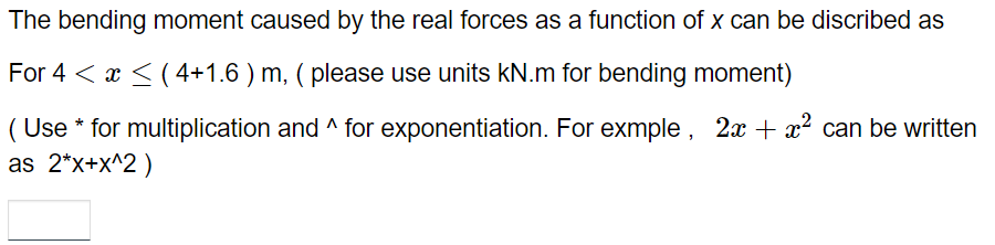 The bending moment caused by the real forces as a function of x can be discribed as
For 4 < x≤ (4+1.6 ) m, ( please use units kN.m for bending moment)
(Use * for multiplication and ^ for exponentiation. For exmple, 2x + x² can be written
as 2*x+x^2)