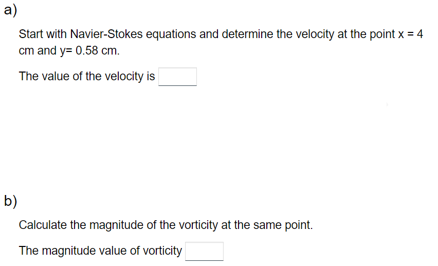 a)
Start with Navier-Stokes equations and determine the velocity at the point x = 4
cm and y= 0.58 cm.
The value of the velocity is
b)
Calculate the magnitude of the vorticity at the same point.
The magnitude value of vorticity