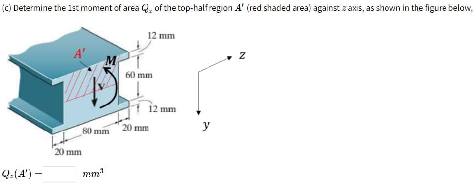 (c) Determine the 1st moment of area Q, of the top-half region A' (red shaded area) against z axis, as shown in the figure below,
12 mm
60 mm
12 mm
20 mm
y
80 mm
20 mm
Q:(A'):
mm3
