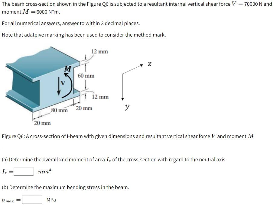 The beam cross-section shown in the Figure Q6 is subjected to a resultant internal vertical shear force V = 70000 N and
moment M = 6000 N*m.
For all numerical answers, answer to within 3 decimal places.
Note that adatpive marking has been used to consider the method mark.
12 mm
60 mm
12 mm
80 mm
20 mm
y
'20 mm
Figure Q6: A cross-section of l-beam with given dimensions and resultant vertical shear force V and moment M
(a) Determine the overall 2nd moment of area I, of the cross-section with regard to the neutral axis.
I,
mm4
(b) Determine the maximum bending stress in the beam.
O maz
MPa
