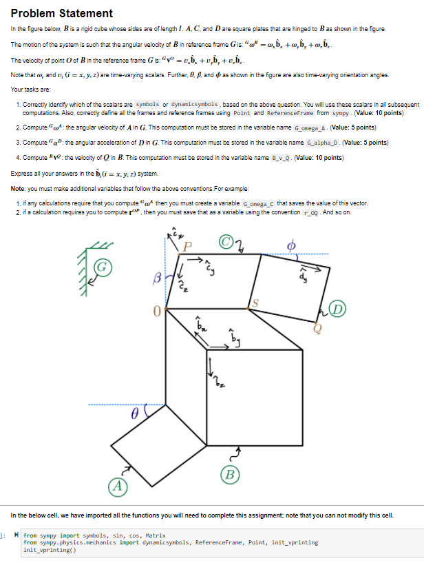 Problem Statement
In the figure belov, Bis a rigid cube whose sides are of length /. A. C, and Dare square plates that are hinged to Bas shown in the figure.
The motion of the system is such that the angular velocity of Bin reference frame Gis: “a = 0,b, +m, b, + m, b..
The velocity of point O of Bin the reference frame Gis: "" = v,b, + v,b, + v̟b̟ .
= D,
Note that o, and v, (i = x, y, z) are time-varying scalars. Further, 0. P., and o as shown in the figure are also time-varying orientation angles.
Your tasks are:
1. Correctly identify which of the scalars are synbols or dynamicsymbols , based on the above question. You will use these scalars in all subsequent
computations. Also, correctly define all the frames and reference frames using Point and ReferenceFrame from sympy - (Value: 10 points)
2. Compute "a: the angular velocity of A in G. This computation must be stored in the variable name G_omega_A. (Value: 5 points)
3. Compute "a": the angular acceleration of Din G. This computation must be stored in the variable name G_alpha_D. (Value: 5 points)
4. Compute vo: the velocity of Q in B. This computation must be stored in the variable name B_v_Q. (Value: 10 points)
Express all your answers in the b, (i = x, y, z) system.
Note: you must make additional variables that follow the above conventions.For example:
1. if any calculations require that you compute a then you must create a variable G_onega_c that saves the value of this vector.
2. if a calculation requires you to compute roP, then you must save that as a variable using the convention r_0Q And so on.
(B
(A
In the below cell, we have imported all the functions you will need to complete this assignment; note that you can not modify this cell.
]: from synpy import symbols, sin, cos, Matrix
from sympy.physics.nechanics import dynamicsymbols, ReferenceFrame, Point, init_vprinting
init_vprinting()
