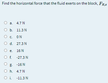 Find the horizontal force that the fluid exerts on the block, FRz
a. 4.7 N
O b. 11.3N
O c.
ON
O d. 27.3N
O e. 16 N
Of.
-27.3 N
. -16 N
O h. 4.7 N
i.
-11.3 N
