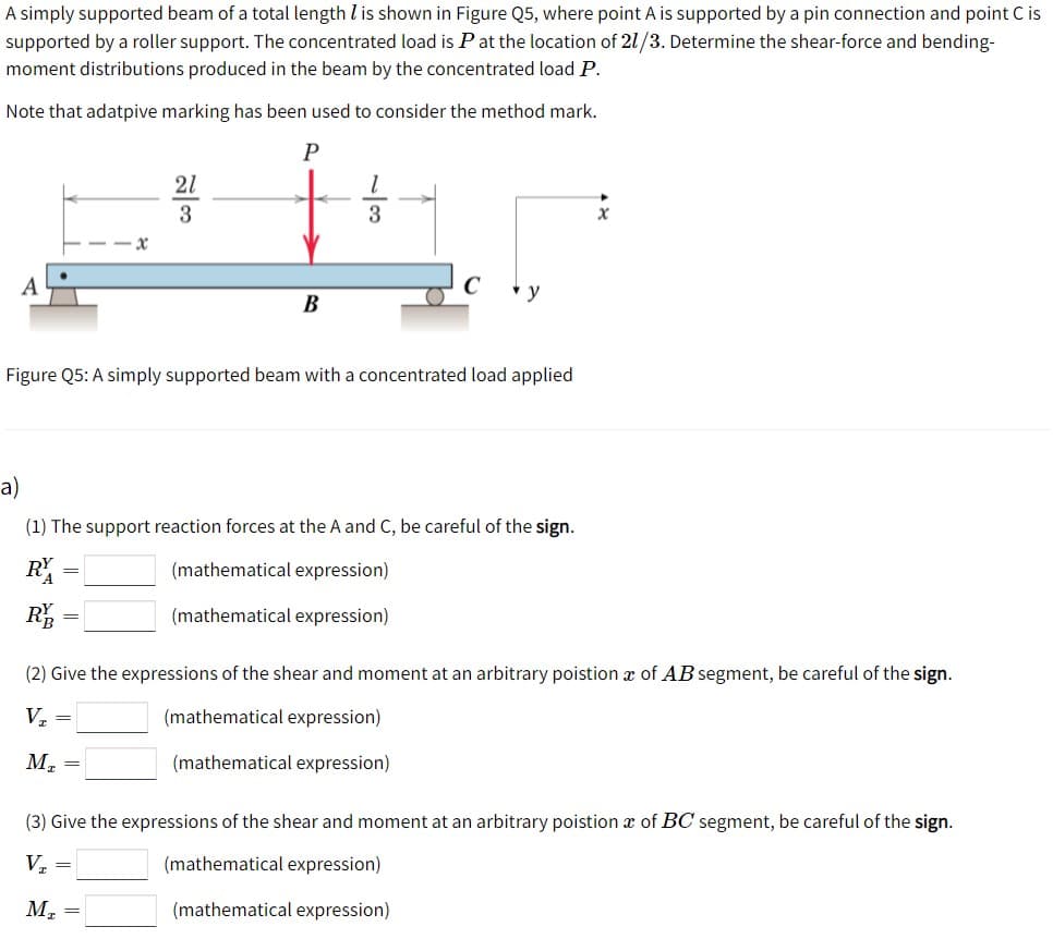 A simply supported beam of a total length l is shown in Figure Q5, where point A is supported by a pin connection and point C is
supported by a roller support. The concentrated load is Pat the location of 21/3. Determine the shear-force and bending-
moment distributions produced in the beam by the concentrated load P.
Note that adatpive marking has been used to consider the method mark.
21
3
А
В
Figure Q5: A simply supported beam with a concentrated load applied
a)
(1) The support reaction forces at the A and C, be careful of the sign.
(mathematical expression)
RE
(mathematical expression)
(2) Give the expressions of the shear and moment at an arbitrary poistion x of AB segment, be careful of the sign.
V. =
(mathematical expression)
М.
(mathematical expression)
(3) Give the expressions of the shear and moment at an arbitrary poistion æ of BC segment, be careful of the sign.
V, =
(mathematical expression)
M.
(mathematical expression)
